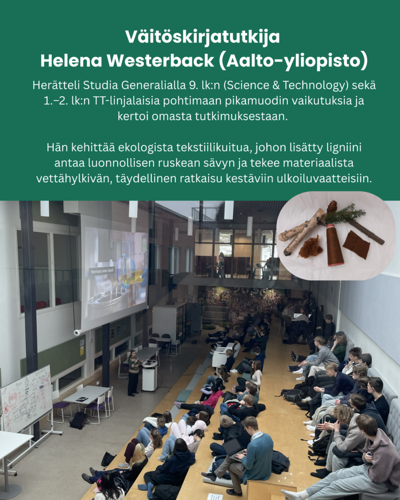 Väitöskirjatutkija Helena Westerback (Aalto-yliopisto): Herätteli Studia Generalialla 9. lk:n (Science & Technology) sekä 1.–2. lk:n TT-linjalaisia pohtimaan pikamuodin vaikutuksia ja kertoi omasta tutkimuksestaan. Hän kehittää ekologista tekstiilikuitua, johon lisätty ligniini antaa luonnollisen ruskean sävyn ja tekee materiaalista vettähylkivän, täydellinen ratkaisu kestäviin ulkoiluvaatteisiin.